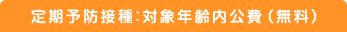 定期予防接種：対象年齢内公費（無料）